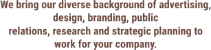 We bring our diverse background of advertising, design, branding, public relations, research and strategic planning to work for your company.
