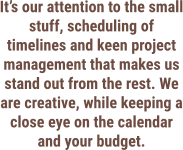 It’s our attention to the small stuff, scheduling of timelines and keen project management that makes us stand out from the rest. We are creative, while keeping a close eye on the calendar and your budget.