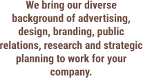We bring our diverse background of advertising, design, branding, public relations, research and strategic planning to work for your company.