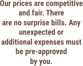 Our prices are competitive and fair. There are no surprise bills. Any unexpected or additional expenses must be pre-approved by you.